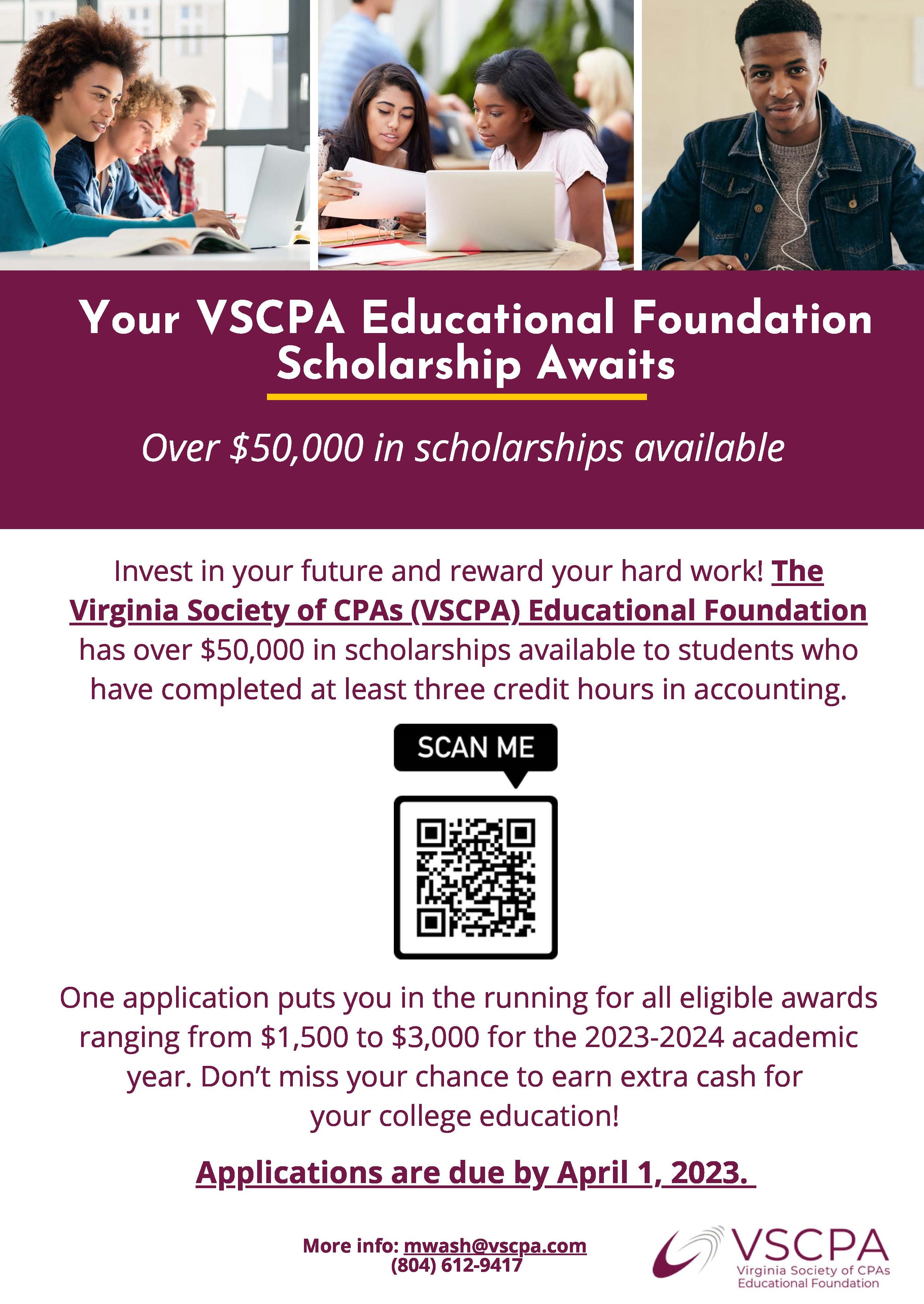 Invest in your future and reward your hard work! The Virginia Society of CPAs (VSCPA) Educational Foundation has over $50,000 in scholarships available to students who have completed at least three credit hours in accounting. One application puts you in the running for all eligible awards ranging from $1,500 to $3,000 for the 2023-2024 academic year. Don't miss your chance to earn extra cash for your college education! Applications are due by April 1 2023. For more information, visit the VSCPA Educational Foundation Scholarships website (https://www.vscpa.com/scholarships-available)